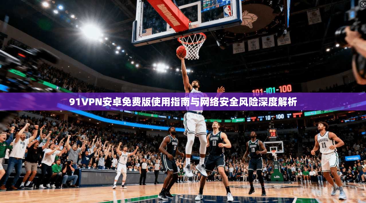 91VPN安卓免费版使用指南与网络安全风险深度解析 91VPN安卓免费版使用指南与网络安全风险深度解析