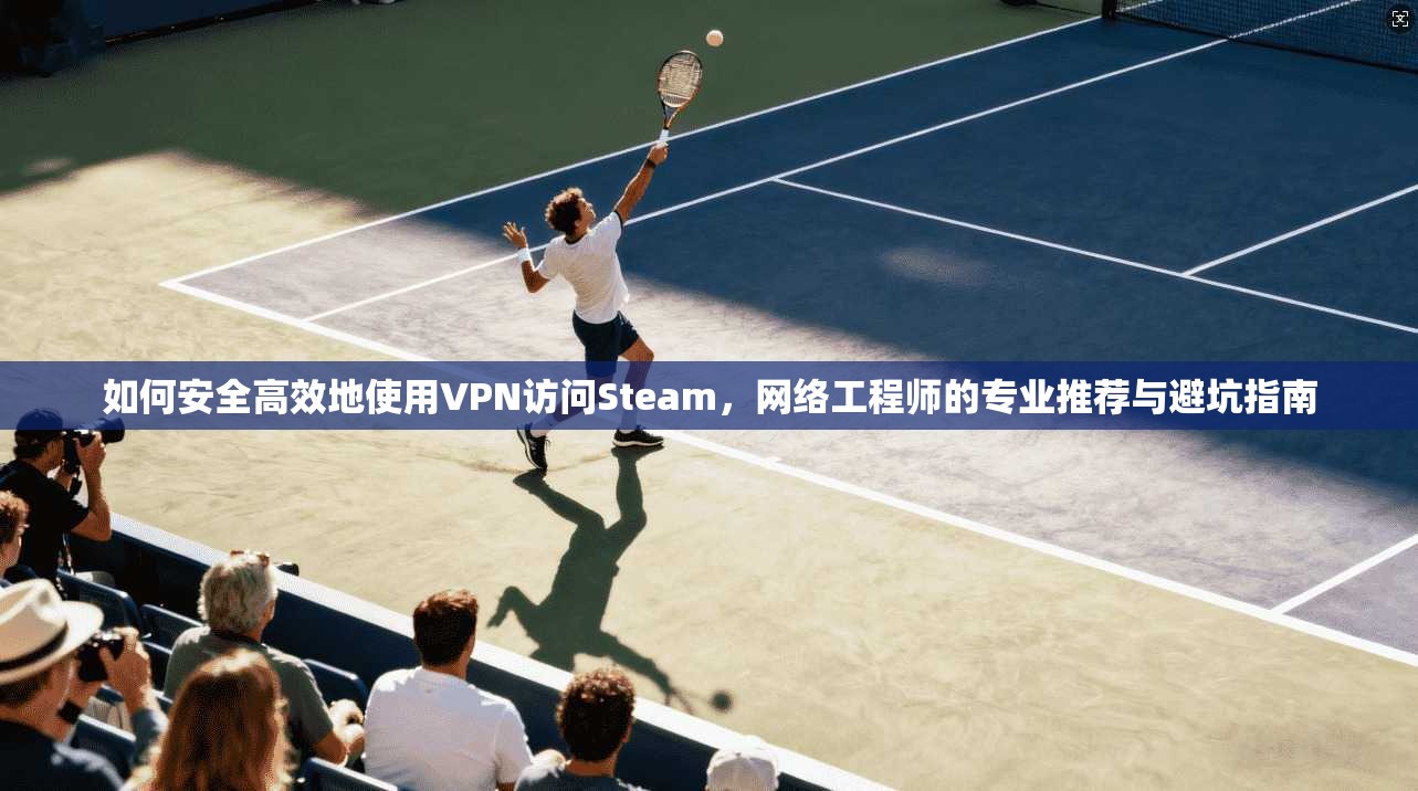 如何安全高效地使用VPN访问Steam,网络工程师的专业推荐与避坑指南