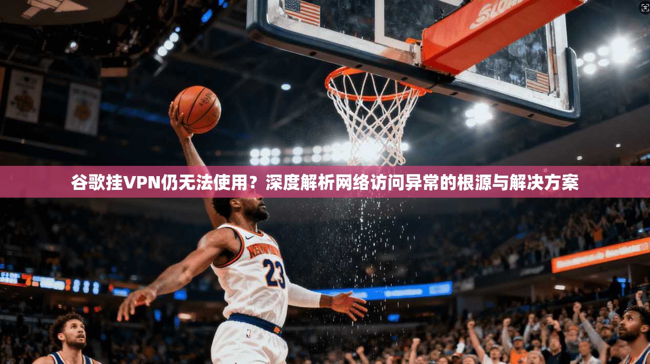 谷歌挂VPN仍无法使用?深度解析网络访问异常的根源与解决方案